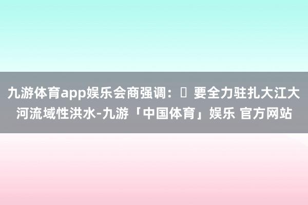 九游体育app娱乐会商强调：	要全力驻扎大江大河流域性洪水-九游「中国体育」娱乐 官方网站