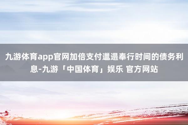 九游体育app官网加倍支付邋遢奉行时间的债务利息-九游「中国体育」娱乐 官方网站