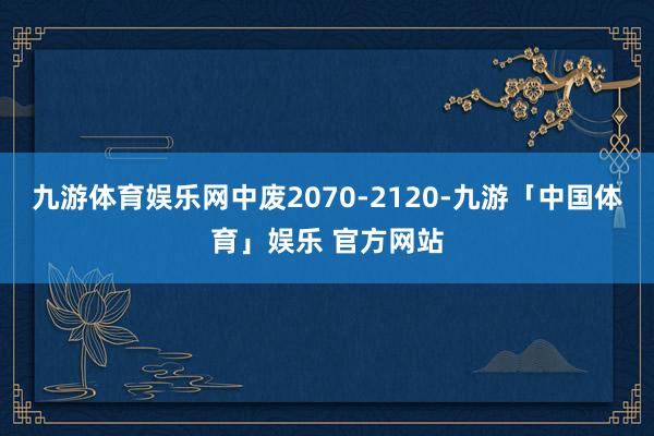 九游体育娱乐网中废2070-2120-九游「中国体育」娱乐 官方网站