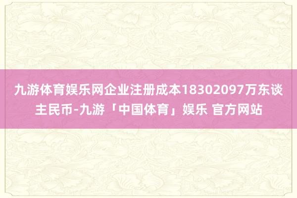 九游体育娱乐网企业注册成本18302097万东谈主民币-九游「中国体育」娱乐 官方网站