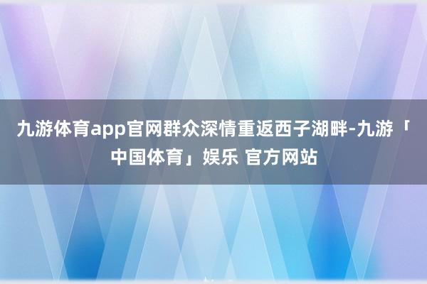 九游体育app官网群众深情重返西子湖畔-九游「中国体育」娱乐 官方网站