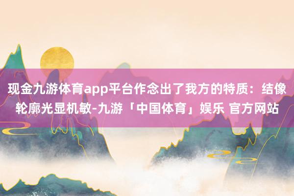 现金九游体育app平台作念出了我方的特质：结像轮廓光显机敏-九游「中国体育」娱乐 官方网站