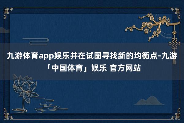九游体育app娱乐并在试图寻找新的均衡点-九游「中国体育」娱乐 官方网站