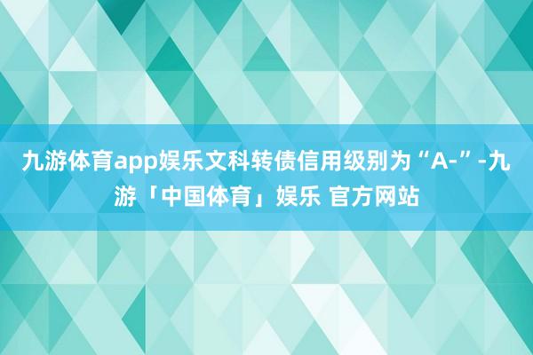 九游体育app娱乐文科转债信用级别为“A-”-九游「中国体育」娱乐 官方网站