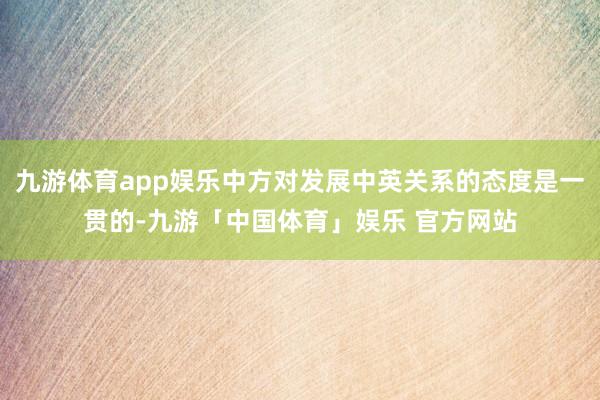 九游体育app娱乐中方对发展中英关系的态度是一贯的-九游「中国体育」娱乐 官方网站
