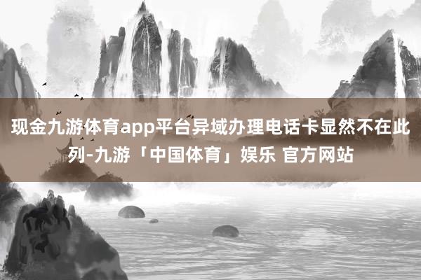现金九游体育app平台异域办理电话卡显然不在此列-九游「中国体育」娱乐 官方网站