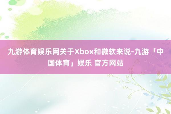九游体育娱乐网关于Xbox和微软来说-九游「中国体育」娱乐 官方网站