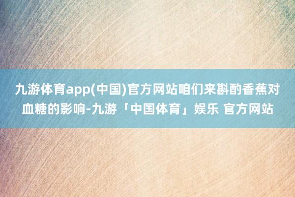 九游体育app(中国)官方网站咱们来斟酌香蕉对血糖的影响-九游「中国体育」娱乐 官方网站