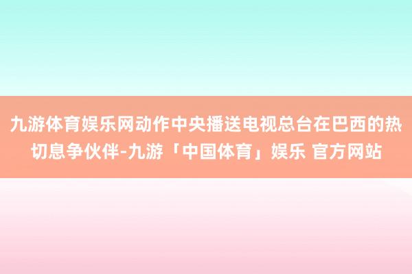 九游体育娱乐网动作中央播送电视总台在巴西的热切息争伙伴-九游「中国体育」娱乐 官方网站