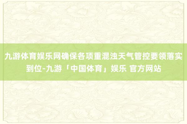 九游体育娱乐网确保各项重混浊天气管控要领落实到位-九游「中国体育」娱乐 官方网站