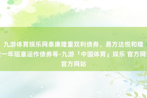 九游体育娱乐网泰康隆重双利债券、易方达悦和隆重一年阻塞运作债券等-九游「中国体育」娱乐 官方网站