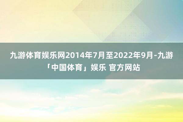 九游体育娱乐网2014年7月至2022年9月-九游「中国体育」娱乐 官方网站