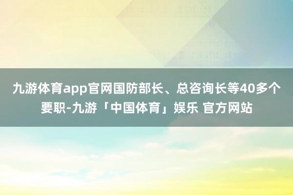 九游体育app官网国防部长、总咨询长等40多个要职-九游「中国体育」娱乐 官方网站