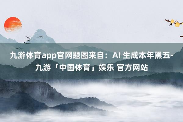 九游体育app官网题图来自：AI 生成本年黑五-九游「中国体育」娱乐 官方网站