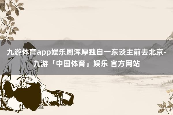 九游体育app娱乐周浑厚独自一东谈主前去北京-九游「中国体育」娱乐 官方网站