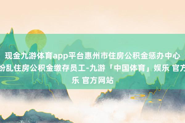 现金九游体育app平台惠州市住房公积金惩办中心教唆纷乱住房公积金缴存员工-九游「中国体育」娱乐 官方网站