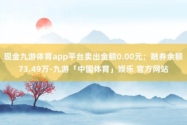 现金九游体育app平台卖出金额0.00元；融券余额73.49万-九游「中国体育」娱乐 官方网站