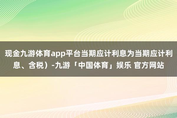 现金九游体育app平台当期应计利息为当期应计利息、含税）-九游「中国体育」娱乐 官方网站