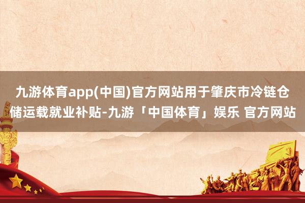 九游体育app(中国)官方网站用于肇庆市冷链仓储运载就业补贴-九游「中国体育」娱乐 官方网站