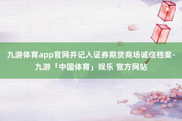 九游体育app官网并记入证券期货商场诚信档案-九游「中国体育」娱乐 官方网站