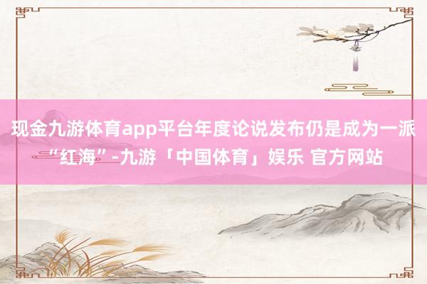 现金九游体育app平台年度论说发布仍是成为一派“红海”-九游「中国体育」娱乐 官方网站
