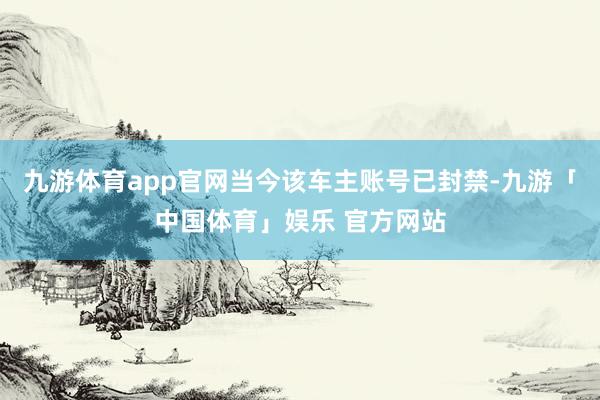 九游体育app官网当今该车主账号已封禁-九游「中国体育」娱乐 官方网站
