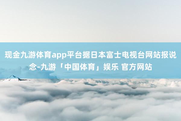 现金九游体育app平台据日本富士电视台网站报说念-九游「中国体育」娱乐 官方网站
