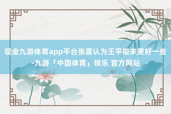 现金九游体育app平台张震认为王平能来更好一些-九游「中国体育」娱乐 官方网站