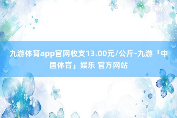 九游体育app官网收支13.00元/公斤-九游「中国体育」娱乐 官方网站