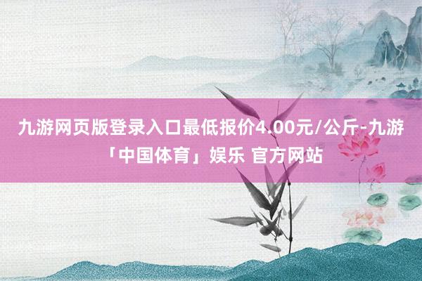 九游网页版登录入口最低报价4.00元/公斤-九游「中国体育」娱乐 官方网站