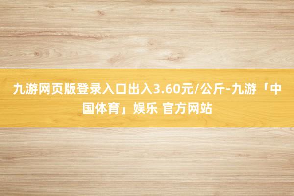 九游网页版登录入口出入3.60元/公斤-九游「中国体育」娱乐 官方网站