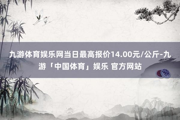 九游体育娱乐网当日最高报价14.00元/公斤-九游「中国体育」娱乐 官方网站