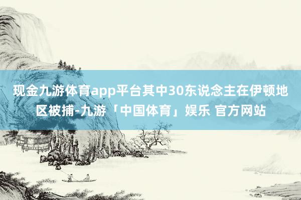 现金九游体育app平台其中30东说念主在伊顿地区被捕-九游「中国体育」娱乐 官方网站