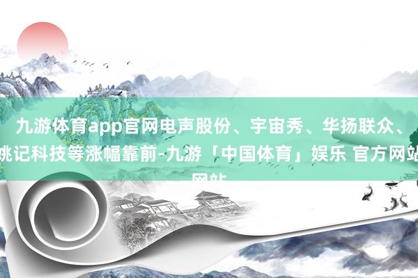 九游体育app官网电声股份、宇宙秀、华扬联众、姚记科技等涨幅靠前-九游「中国体育」娱乐 官方网站