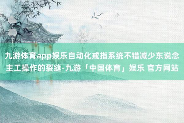 九游体育app娱乐自动化戒指系统不错减少东说念主工操作的裂缝-九游「中国体育」娱乐 官方网站