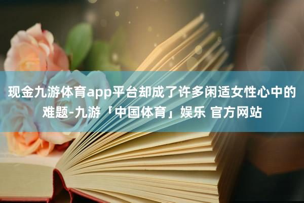 现金九游体育app平台却成了许多闲适女性心中的难题-九游「中国体育」娱乐 官方网站