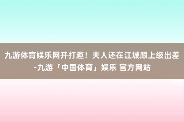 九游体育娱乐网开打趣！夫人还在江城跟上级出差-九游「中国体育」娱乐 官方网站