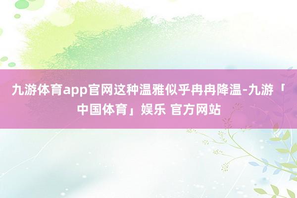 九游体育app官网这种温雅似乎冉冉降温-九游「中国体育」娱乐 官方网站
