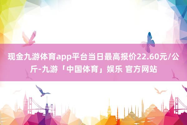 现金九游体育app平台当日最高报价22.60元/公斤-九游「中国体育」娱乐 官方网站