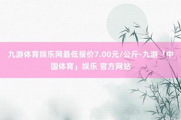 九游体育娱乐网最低报价7.00元/公斤-九游「中国体育」娱乐 官方网站