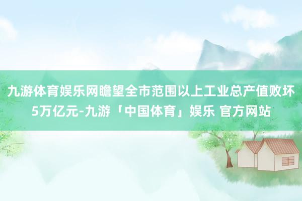 九游体育娱乐网瞻望全市范围以上工业总产值败坏5万亿元-九游「中国体育」娱乐 官方网站