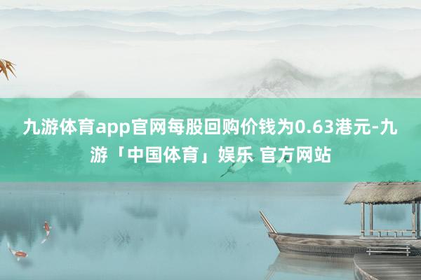 九游体育app官网每股回购价钱为0.63港元-九游「中国体育」娱乐 官方网站