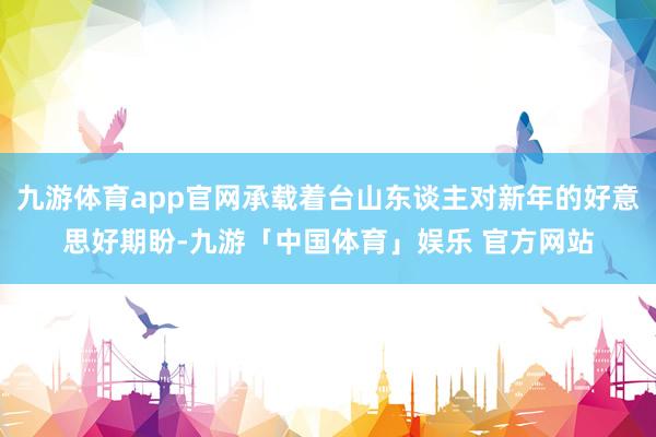 九游体育app官网承载着台山东谈主对新年的好意思好期盼-九游「中国体育」娱乐 官方网站