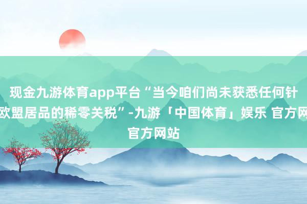 现金九游体育app平台“当今咱们尚未获悉任何针对欧盟居品的稀零关税”-九游「中国体育」娱乐 官方网站