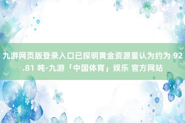 九游网页版登录入口已探明黄金资源量认为约为 92.81 吨-九游「中国体育」娱乐 官方网站