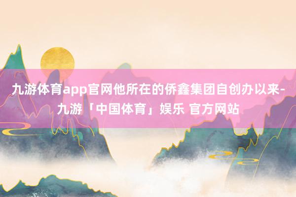 九游体育app官网他所在的侨鑫集团自创办以来-九游「中国体育」娱乐 官方网站