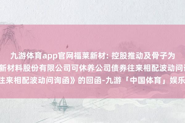 九游体育app官网福莱新材: 控股推动及骨子为止东谈主对于《浙江福莱新材料股份有限公司可休养公司债券往来相配波动问询函》的回函-九游「中国体育」娱乐 官方网站