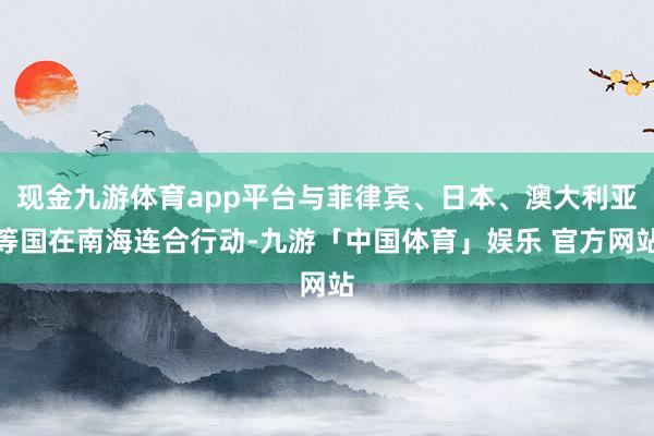 现金九游体育app平台与菲律宾、日本、澳大利亚等国在南海连合行动-九游「中国体育」娱乐 官方网站
