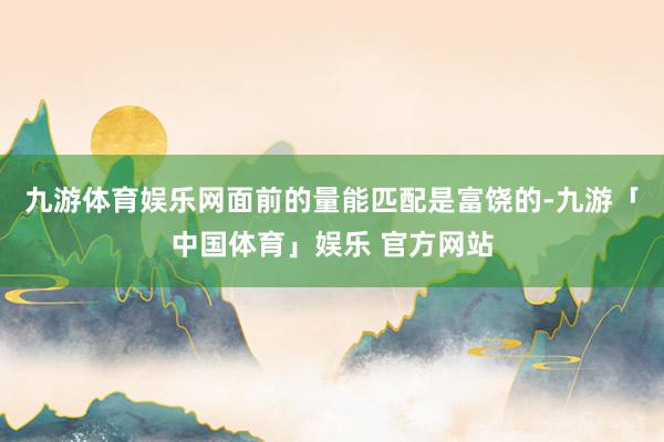 九游体育娱乐网面前的量能匹配是富饶的-九游「中国体育」娱乐 官方网站