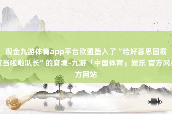 现金九游体育app平台欧盟堕入了“给好意思国霸权当啦啦队长”的窘境-九游「中国体育」娱乐 官方网站